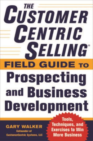 CustomerCentric Selling® Field Guide to Prospecting and Business Development: Techniques, Tools, and Exercises to Win More Business