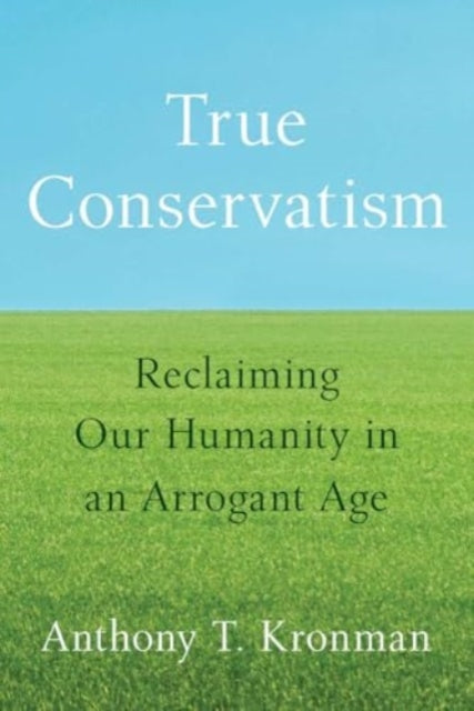 True Conservatism, Reclaiming Our Humanity in an Arrogant Age 9780300277036 Anthony T. Kronman