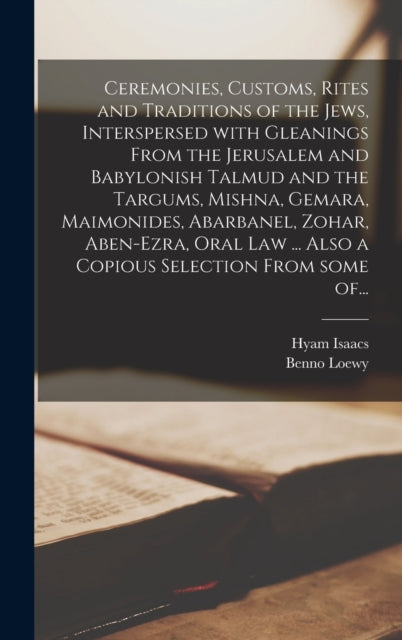 Book cover of: Ceremonies, Customs, Rites and Traditions of the Jews, Interspersed With Gleanings From the Jerusalem and Babylonish Talmud and the Targums, Mishna, Gemara, Maimonides, Abarbanel, Zohar, Aben-Ezra, Oral Law ... Also a Copious Selection From Some Of...