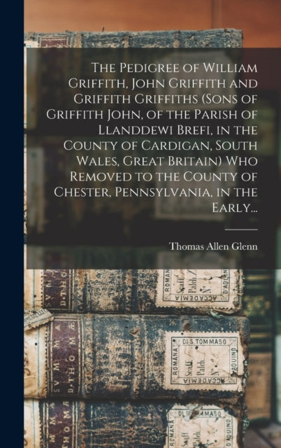 Book cover of: Pedigree of William Griffith, John Griffith and Griffith Griffiths (sons of Griffith John, of the Parish of Llanddewi Brefi, in the County of Cardigan, South Wales, Great Britain) Who Removed to the County of Chester, Pennsylvania, in the Early.... By: Thomas Allen 1864- Glenn
