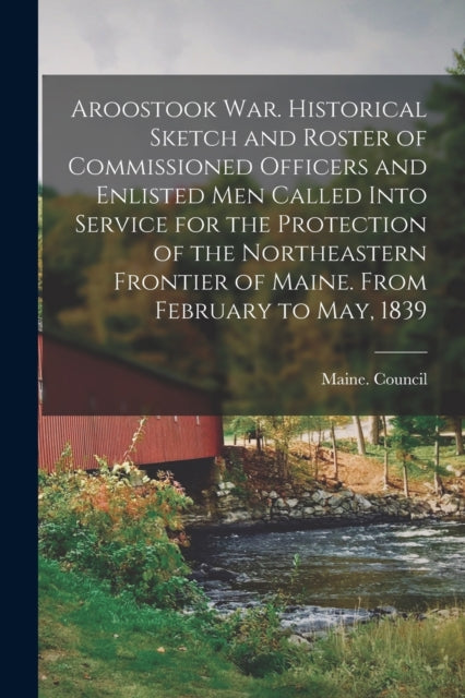 Book cover of: Aroostook War. Historical Sketch and Roster of Commissioned Officers and Enlisted Men Called Into Service for the Protection of the Northeastern Frontier of Maine. From February to May, 1839