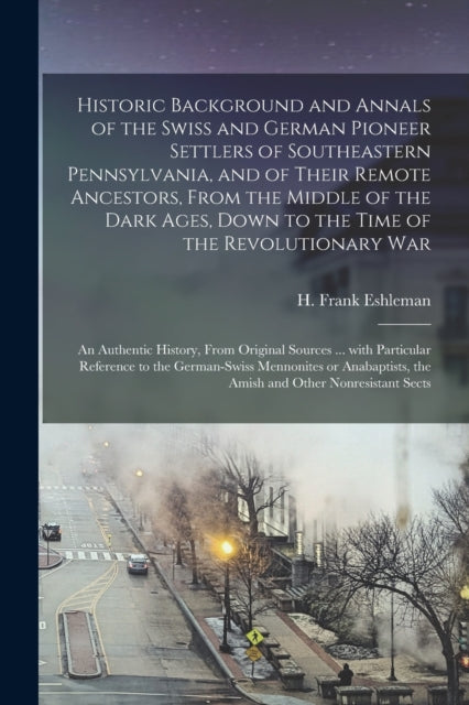Book cover of: Historic Background and Annals of the Swiss and German Pioneer Settlers of Southeastern Pennsylvania, [microform] and of Their Remote Ancestors, From the Middle of the Dark Ages, Down to the Time of the Revolutionary War; an Authentic History, From.... By: H. Frank (Henry Frank) 186 Eshleman