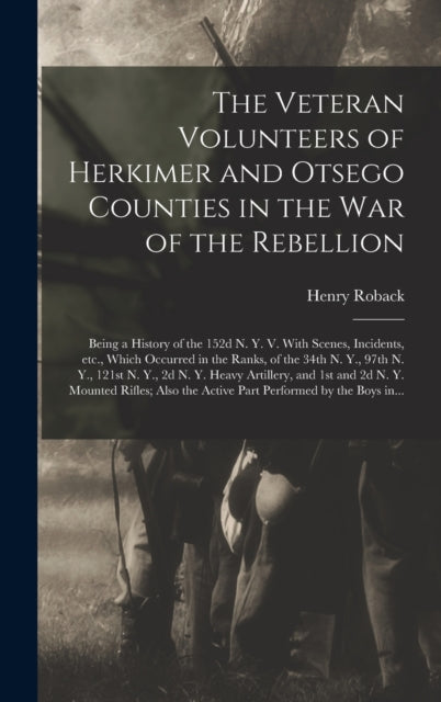 Book cover of: Veteran Volunteers of Herkimer and Otsego Counties in the War of the Rebellion; Being a History of the 152d N. Y. V. With Scenes, Incidents, Etc., Which Occurred in the Ranks, of the 34th N. Y., 97th N. Y., 121st N. Y., 2d N. Y. Heavy Artillery, .... By: Henry Roback
