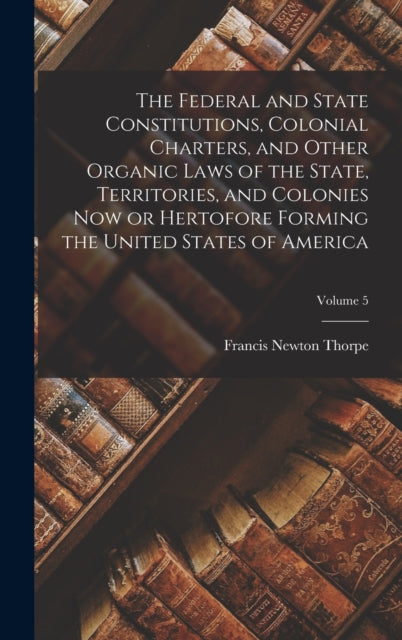 Book cover of: Federal and State Constitutions, Colonial Charters, and Other Organic Laws of the State, Territories, and Colonies now or Hertofore Forming the United States of America; Volume 5. By: Francis Newton Thorpe