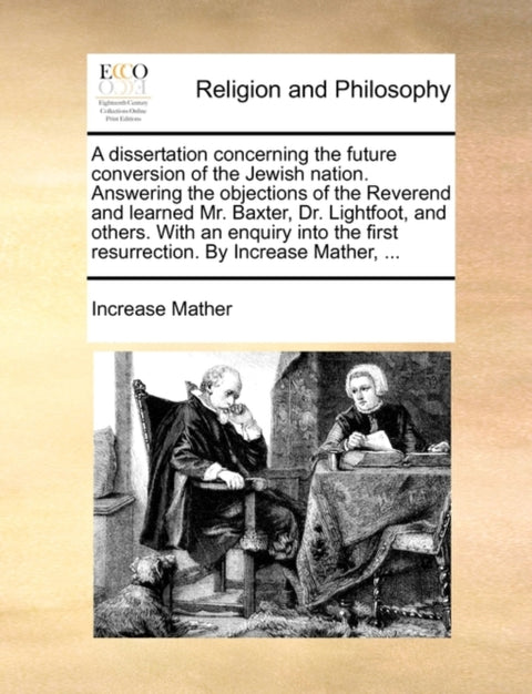 A Dissertation Concerning the Future Conversion of the Jewish Nation. Answering the Objections of the Reverend and Learned Mr. Baxter, Dr. Lightfoot, and Others. with an Enquiry Into the First Resurrection. by Increase Mather, ...