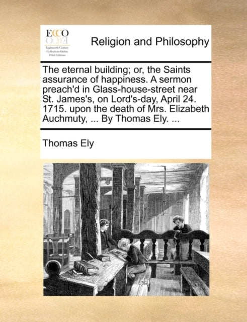 Book cover of: Eternal Building; Or, the Saints Assurance of Happiness. a Sermon Preach'd in Glass-House-Street Near St. James's, on Lord's-Day, April 24. 1715. Upon the Death of Mrs. Elizabeth Auchmuty, ... by Thomas Ely. ...