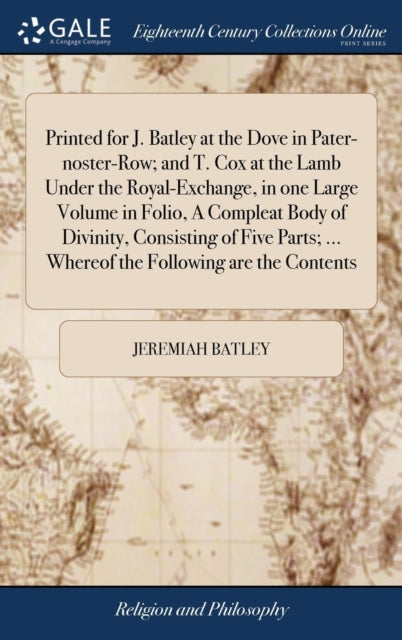 Book cover of: Printed for J. Batley at the Dove in Pater-noster-Row; and T. Cox at the Lamb Under the Royal-Exchange, in one Large Volume in Folio, A Compleat Body of Divinity, Consisting of Five Parts; ... Whereof the Following are the Contents. By: Jeremiah Batley