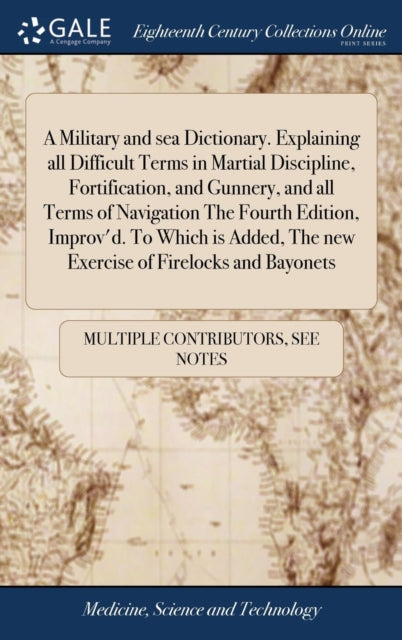 Book cover of: Military and sea Dictionary. Explaining all Difficult Terms in Martial Discipline, Fortification, and Gunnery, and all Terms of Navigation The Fourth Edition, Improv'd. To Which is Added, The new Exercise of Firelocks and Bayonets. By: Multiple Contributors