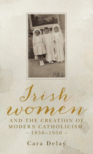 Irish Women and the Creation of Modern Catholicism, 1850–1950