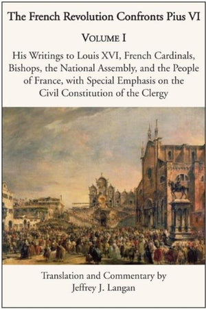 French Revolution Confronts Pius VI – Volume 1: His Writings to Louis XVI, French Cardinals, Bishops, the National Assembly, and the People of