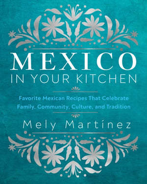 Mexico in Your Kitchen, Favorite Mexican Recipes That Celebrate Family, Community, Culture, and Tradition