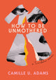 Book cover of: How to Be Unmothered. By: Camille U. Adams
