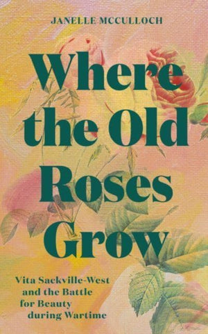 Where the Old Roses Grow, Vita Sackville-West and the Battle for Beauty during Wartime
