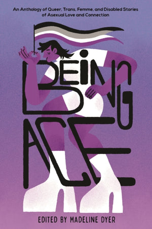 Being Ace, An Anthology of Queer, Trans, Femme, and Disabled Stories of Asexual Love and Connection